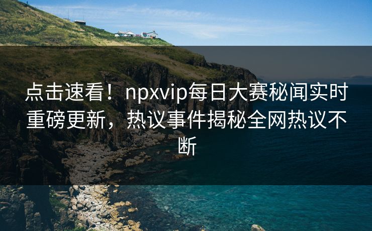 点击速看！npxvip每日大赛秘闻实时重磅更新，热议事件揭秘全网热议不断