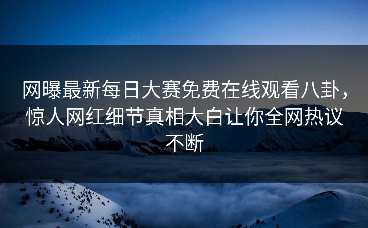 网曝最新每日大赛免费在线观看八卦，惊人网红细节真相大白让你全网热议不断