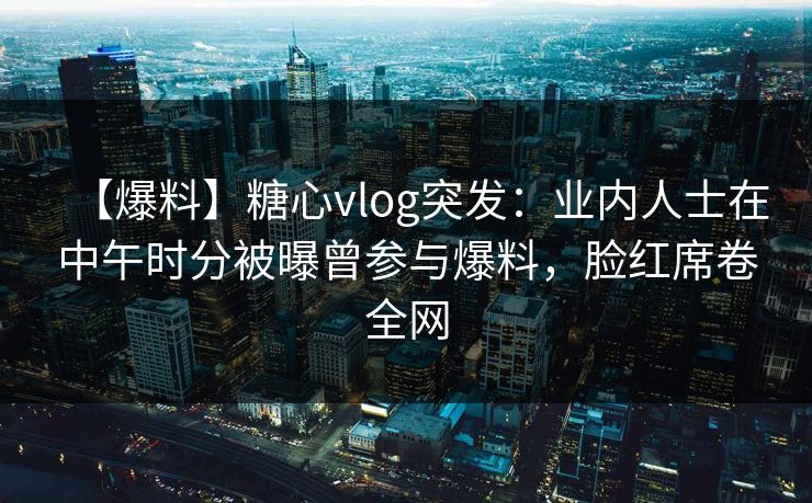 【爆料】糖心vlog突发：业内人士在中午时分被曝曾参与爆料，脸红席卷全网