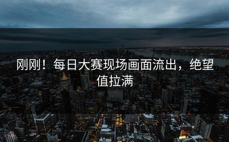 刚刚！每日大赛现场画面流出，绝望值拉满