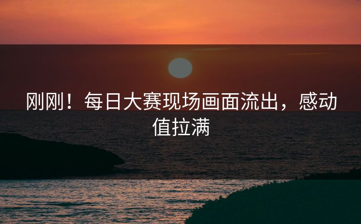 刚刚！每日大赛现场画面流出，感动值拉满