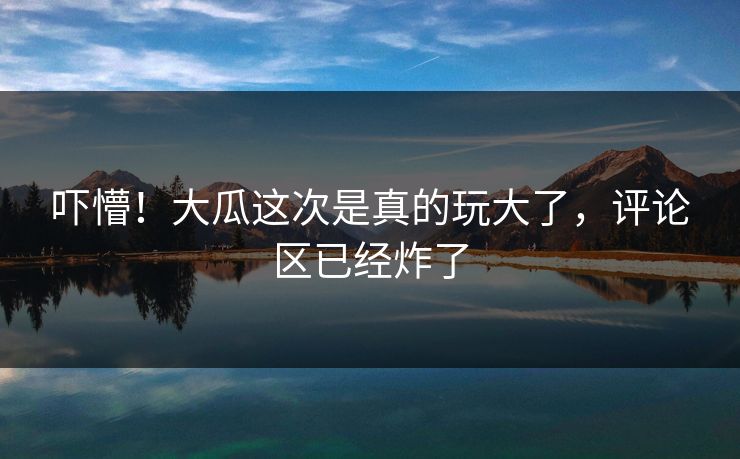 吓懵！大瓜这次是真的玩大了，评论区已经炸了