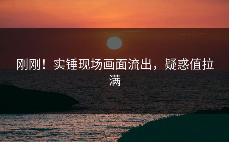 刚刚！实锤现场画面流出，疑惑值拉满