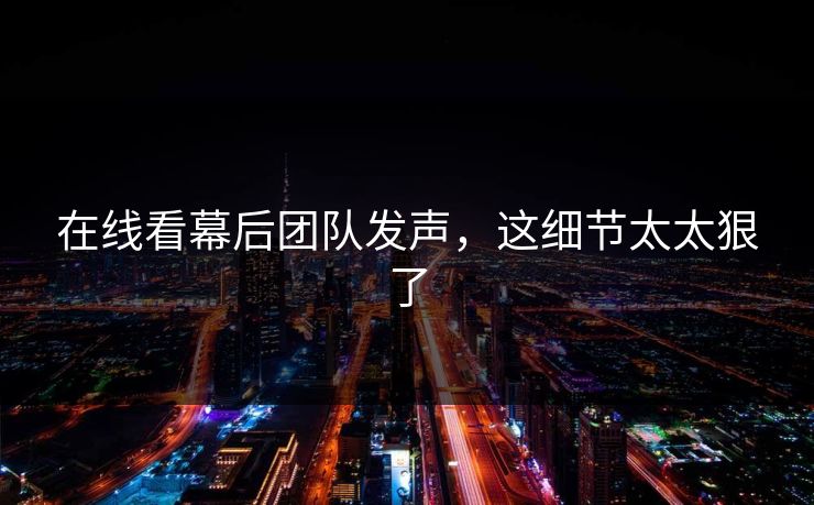 在线看幕后团队发声，这细节太太狠了