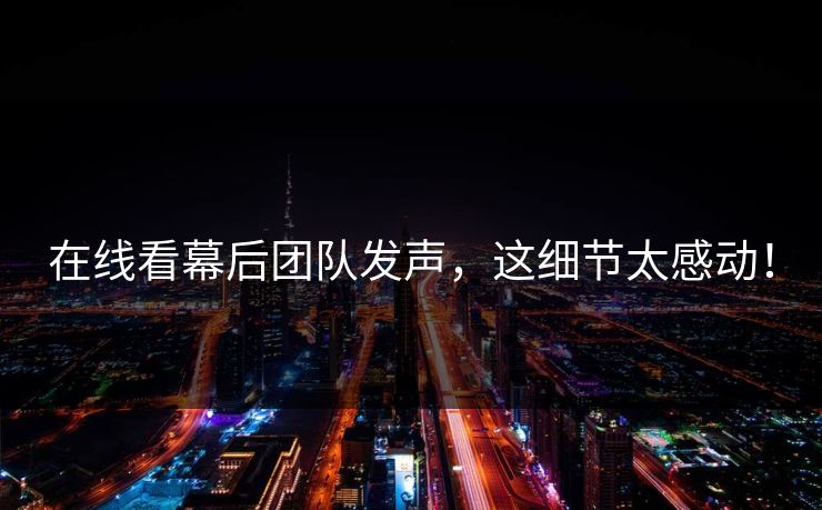 在线看幕后团队发声，这细节太感动！