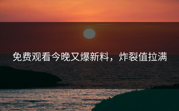 免费观看今晚又爆新料，炸裂值拉满