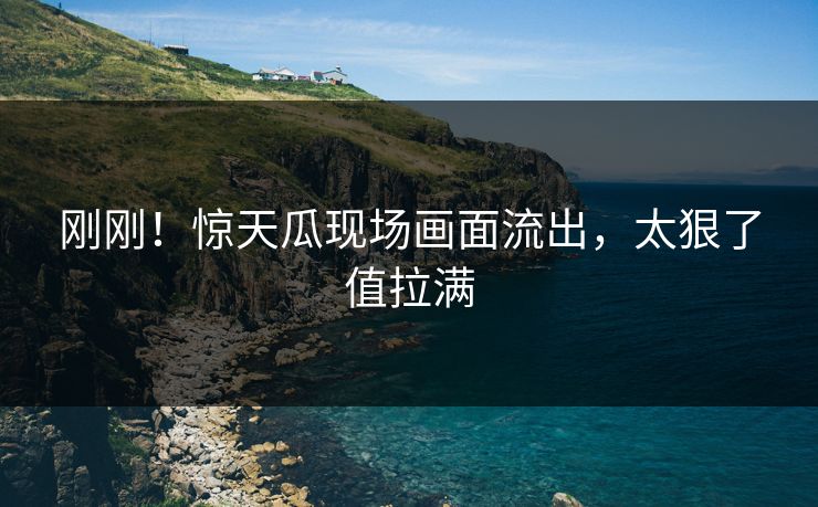 刚刚！惊天瓜现场画面流出，太狠了值拉满
