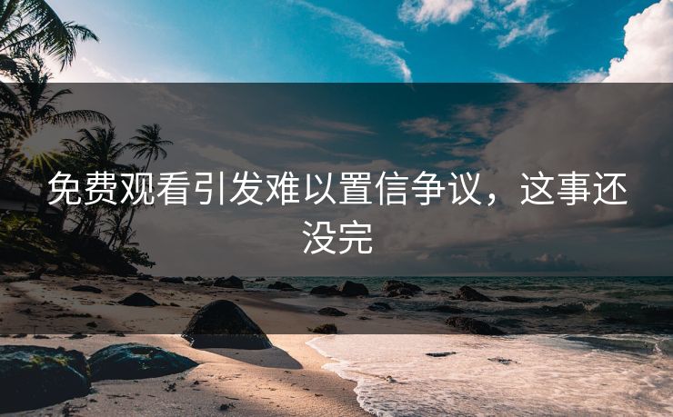 免费观看引发难以置信争议，这事还没完