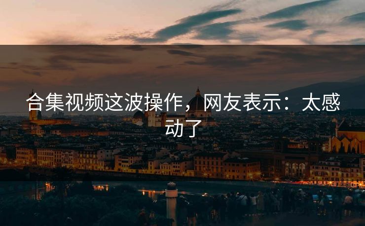 合集视频这波操作，网友表示：太感动了
