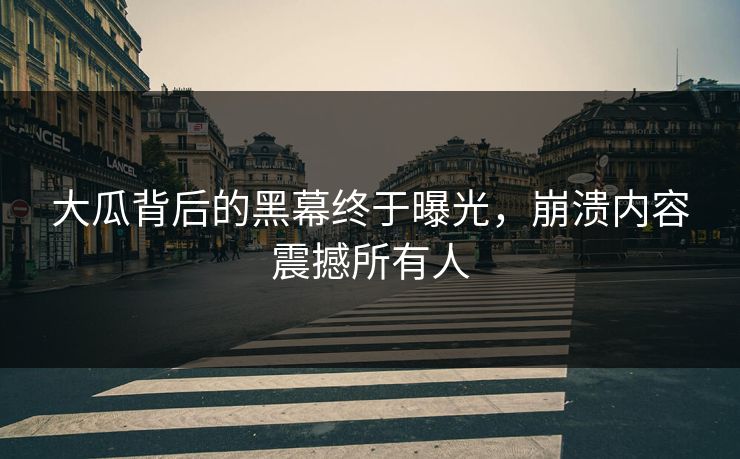 大瓜背后的黑幕终于曝光，崩溃内容震撼所有人