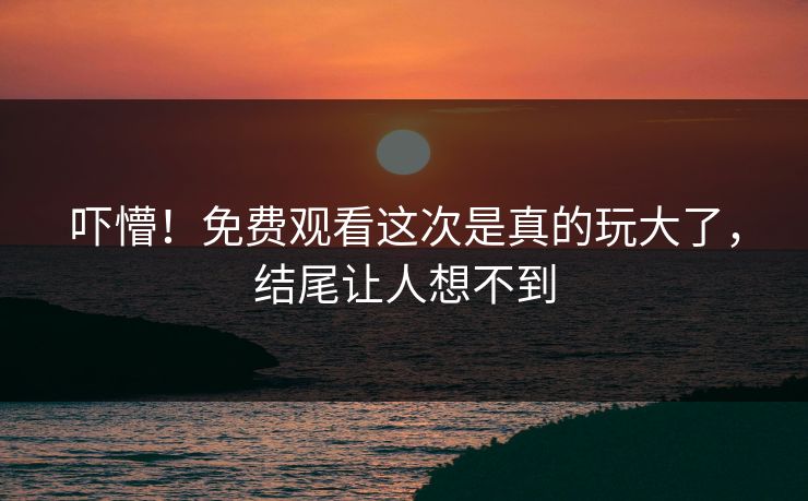 吓懵！免费观看这次是真的玩大了，结尾让人想不到