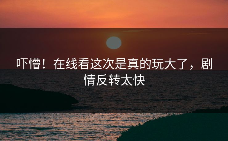 吓懵！在线看这次是真的玩大了，剧情反转太快