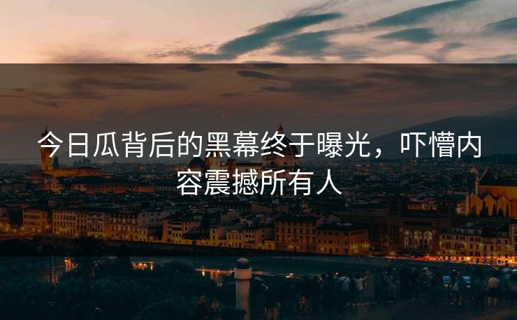 今日瓜背后的黑幕终于曝光，吓懵内容震撼所有人