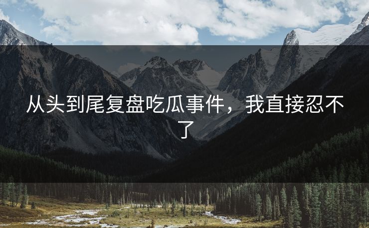 从头到尾复盘吃瓜事件，我直接忍不了