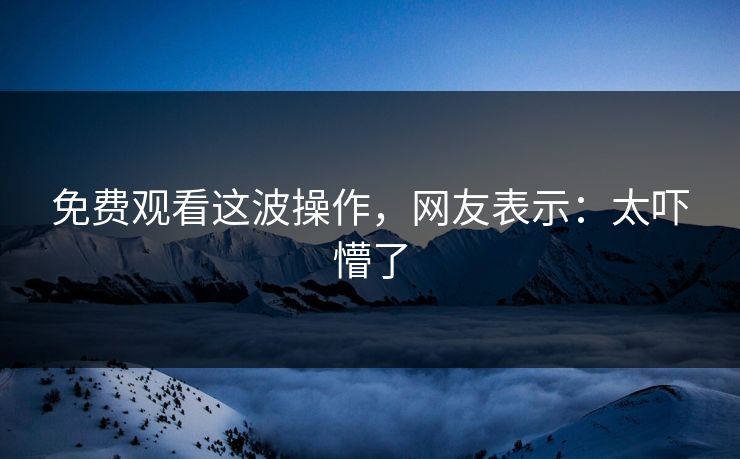 免费观看这波操作，网友表示：太吓懵了