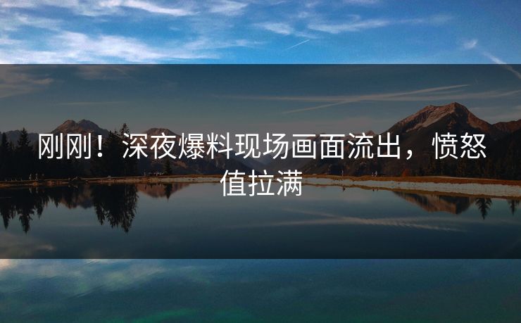 刚刚！深夜爆料现场画面流出，愤怒值拉满