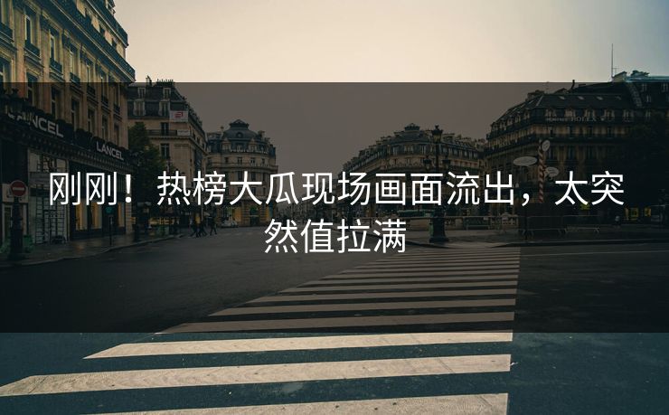 刚刚！热榜大瓜现场画面流出，太突然值拉满