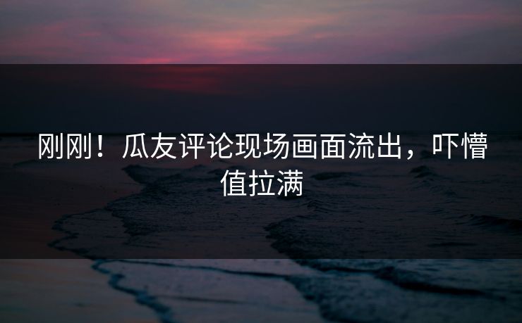刚刚！瓜友评论现场画面流出，吓懵值拉满
