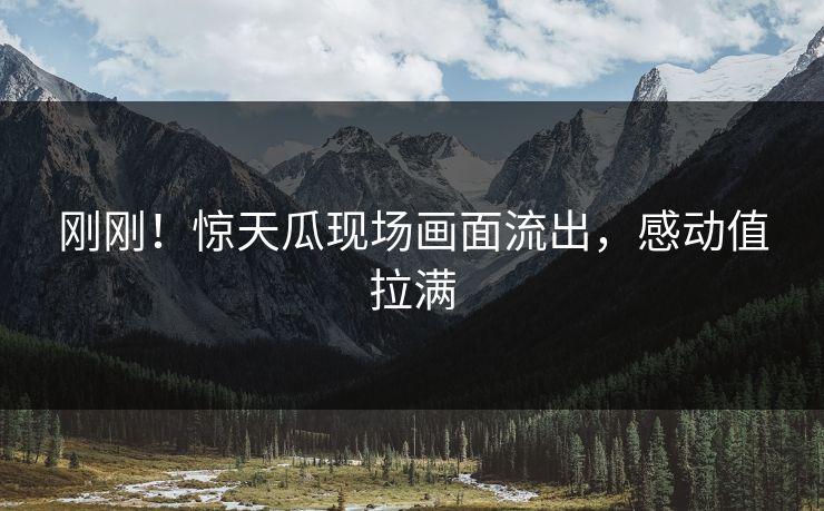 刚刚！惊天瓜现场画面流出，感动值拉满