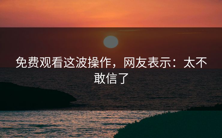 免费观看这波操作，网友表示：太不敢信了
