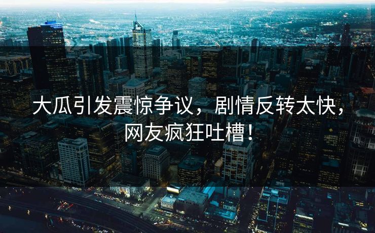 大瓜引发震惊争议，剧情反转太快，网友疯狂吐槽！
