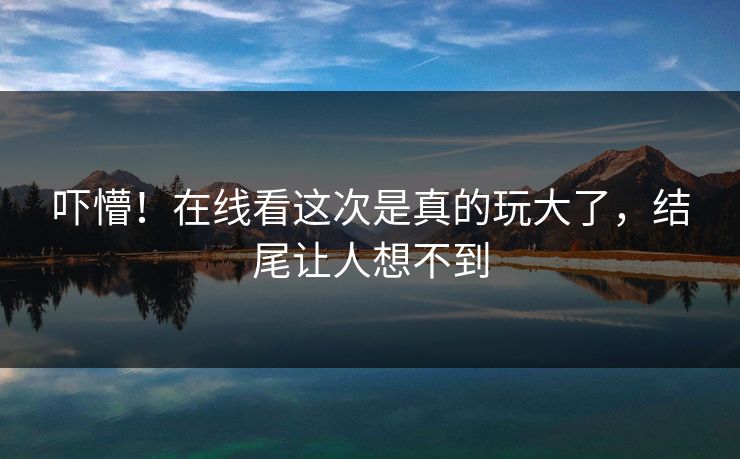 吓懵！在线看这次是真的玩大了，结尾让人想不到