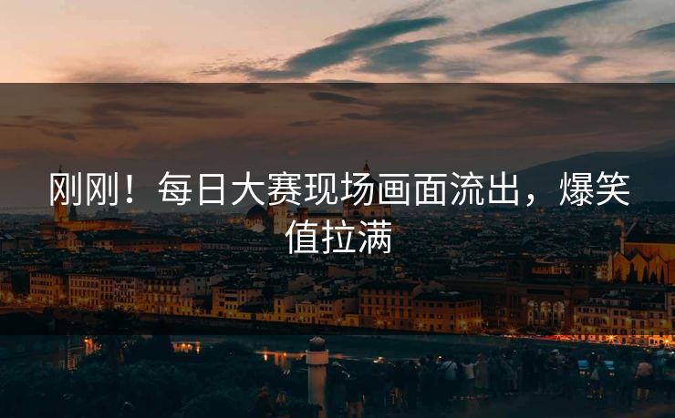 刚刚！每日大赛现场画面流出，爆笑值拉满