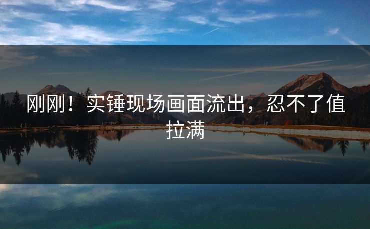 刚刚！实锤现场画面流出，忍不了值拉满