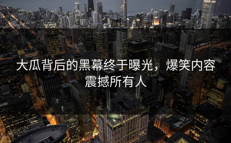 大瓜背后的黑幕终于曝光，爆笑内容震撼所有人