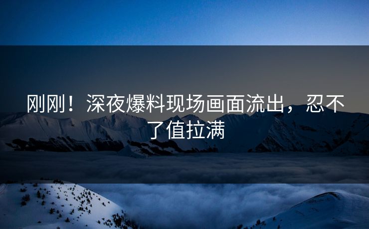 刚刚！深夜爆料现场画面流出，忍不了值拉满