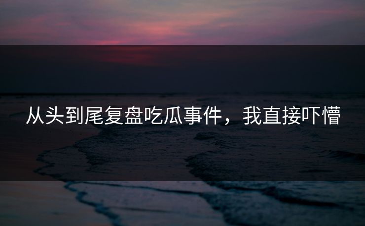 从头到尾复盘吃瓜事件，我直接吓懵