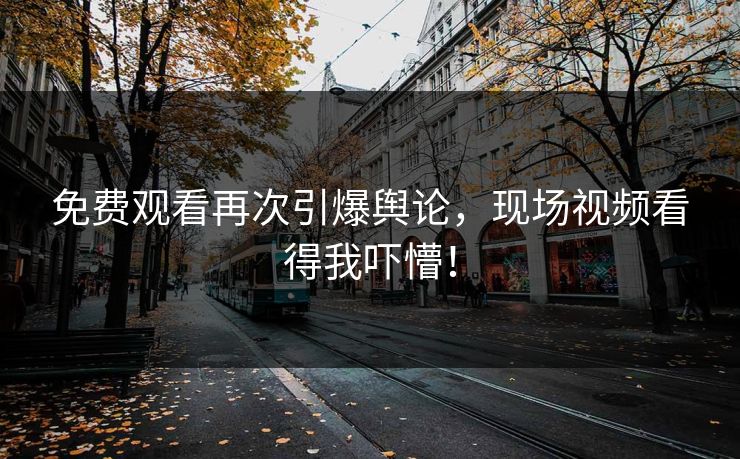 免费观看再次引爆舆论，现场视频看得我吓懵！