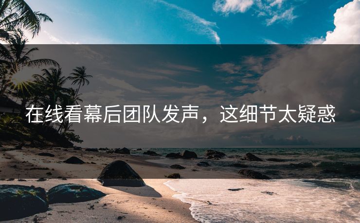 在线看幕后团队发声，这细节太疑惑