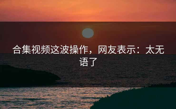 合集视频这波操作，网友表示：太无语了