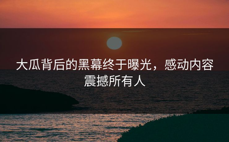 大瓜背后的黑幕终于曝光，感动内容震撼所有人