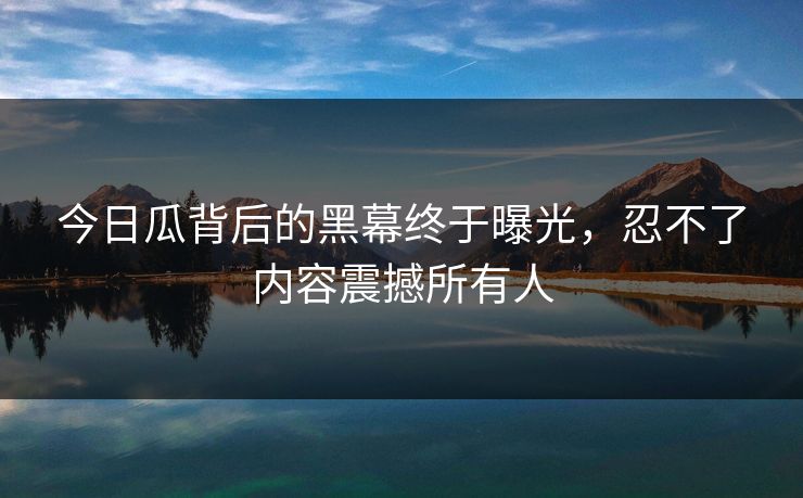 今日瓜背后的黑幕终于曝光，忍不了内容震撼所有人