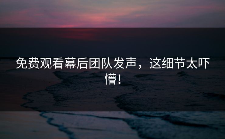免费观看幕后团队发声，这细节太吓懵！