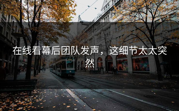 在线看幕后团队发声，这细节太太突然