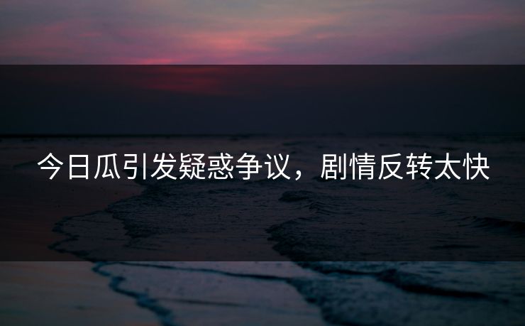 今日瓜引发疑惑争议，剧情反转太快