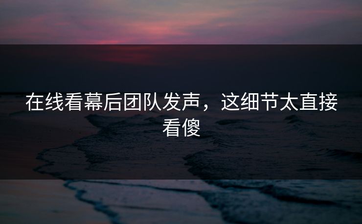 在线看幕后团队发声，这细节太直接看傻