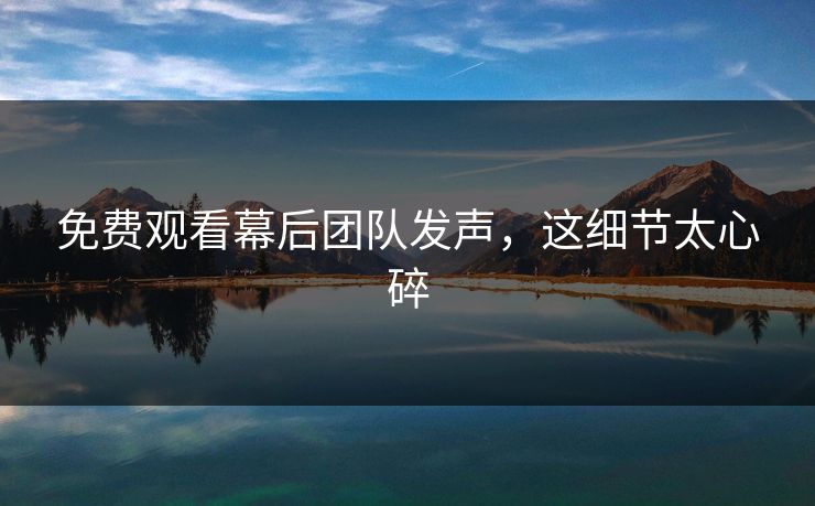 免费观看幕后团队发声，这细节太心碎