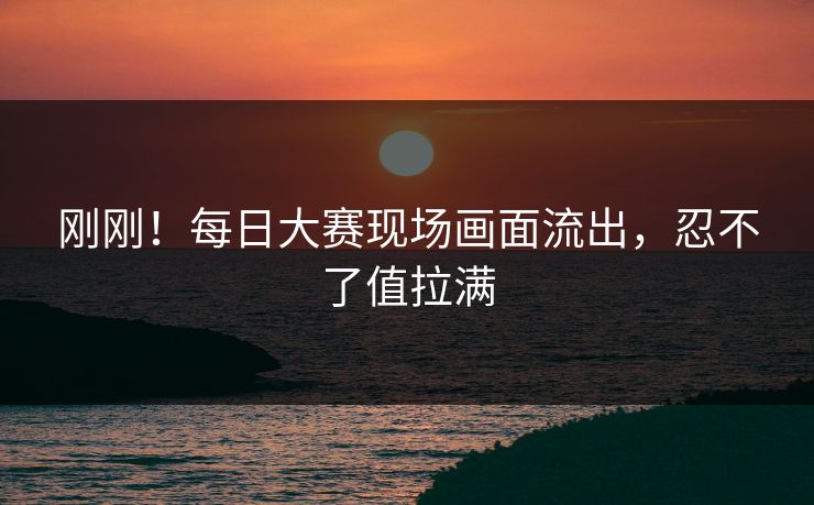 刚刚！每日大赛现场画面流出，忍不了值拉满