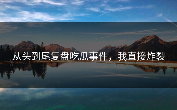 从头到尾复盘吃瓜事件，我直接炸裂