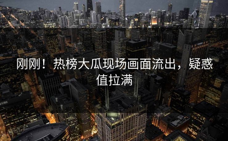 刚刚！热榜大瓜现场画面流出，疑惑值拉满