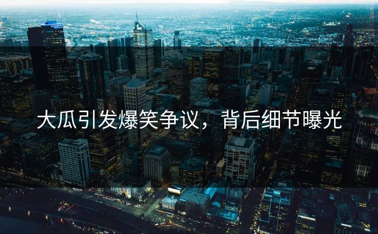 大瓜引发爆笑争议，背后细节曝光