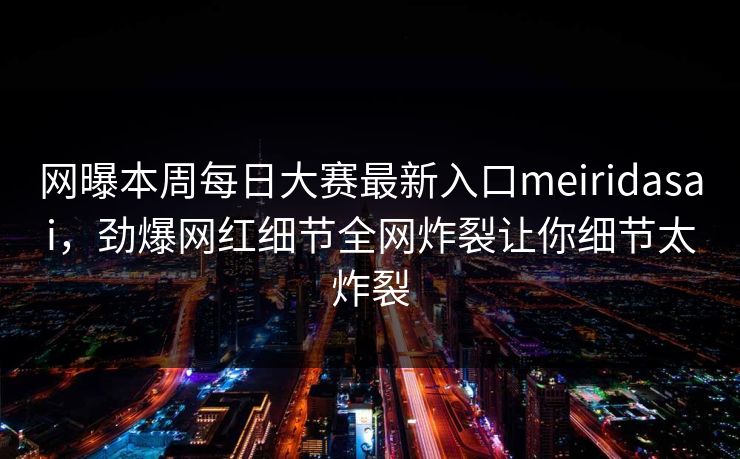 网曝本周每日大赛最新入口meiridasai，劲爆网红细节全网炸裂让你细节太炸裂