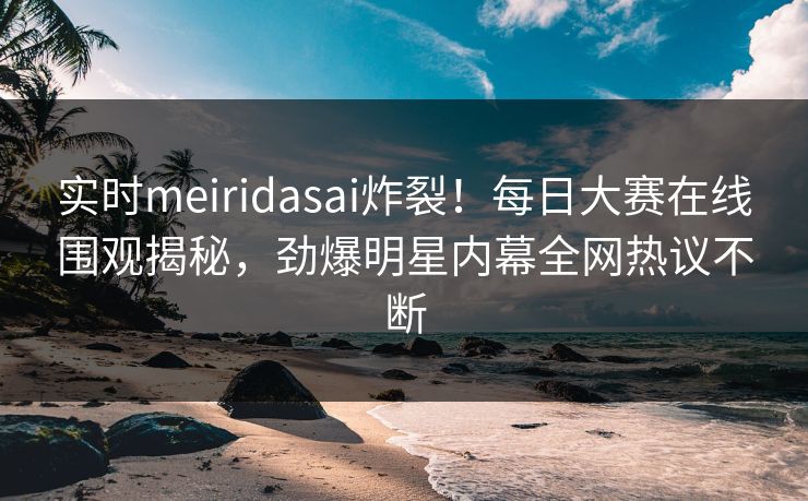 实时meiridasai炸裂！每日大赛在线围观揭秘，劲爆明星内幕全网热议不断