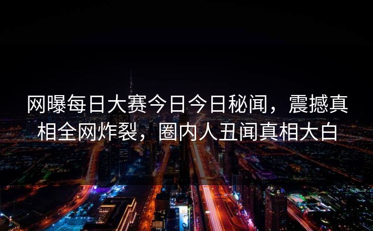 网曝每日大赛今日今日秘闻，震撼真相全网炸裂，圈内人丑闻真相大白