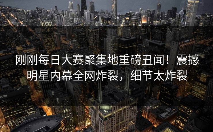 刚刚每日大赛聚集地重磅丑闻！震撼明星内幕全网炸裂，细节太炸裂