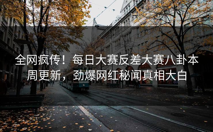 全网疯传！每日大赛反差大赛八卦本周更新，劲爆网红秘闻真相大白